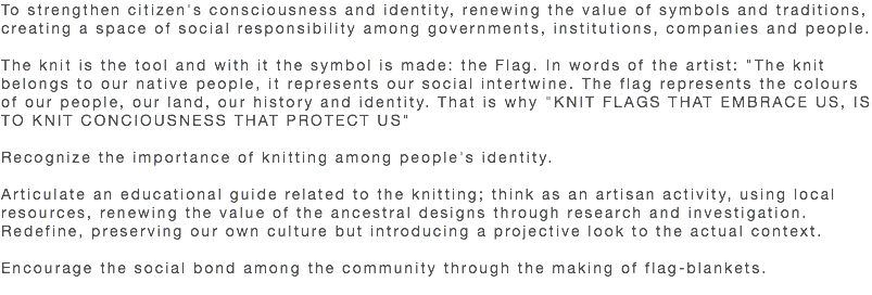 To strengthen citizen's consciousness and identity, renewing the value of symbols and traditions, creating a space of social responsibility among governments, institutions, companies and people. The knit is the tool and with it the symbol is made: the Flag. In words of the artist: "The knit belongs to our native people, it represents our social intertwine. The flag represents the colours of our people, our land, our history and identity. That is why "KNIT FLAGS THAT EMBRACE US, IS TO KNIT CONCIOUSNESS THAT PROTECT US" Recognize the importance of knitting among people's identity. Articulate an educational guide related to the knitting; think as an artisan activity, using local resources, renewing the value of the ancestral designs through research and investigation. Redefine, preserving our own culture but introducing a projective look to the actual context. Encourage the social bond among the community through the making of flag-blankets. 