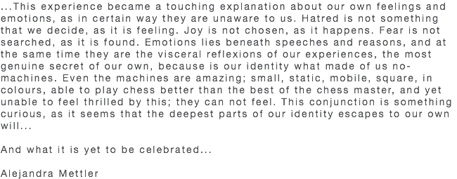 ...This experience became a touching explanation about our own feelings and emotions, as in certain way they are unaware to us. Hatred is not something that we decide, as it is feeling. Joy is not chosen, as it happens. Fear is not searched, as it is found. Emotions lies beneath speeches and reasons, and at the same time they are the visceral reflexions of our experiences, the most genuine secret of our own, because is our identity what made of us no-machines. Even the machines are amazing; small, static, mobile, square, in colours, able to play chess better than the best of the chess master, and yet unable to feel thrilled by this; they can not feel. This conjunction is something curious, as it seems that the deepest parts of our identity escapes to our own will... And what it is yet to be celebrated... Alejandra Mettler