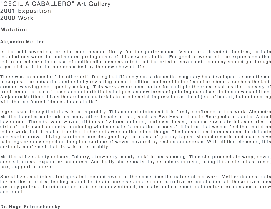 "CECILIA CABALLERO" Art Gallery 2001 Exposition 2000 Work Mutation Alejandra Mettler In the mid-seventies, artistic acts headed firmly for the performance. Visual arts invaded theatres; artistic installations were the undisputed protagonists of this new aesthetic. For good or worse all the expressions that led to an indiscriminate use of multimedia, demonstrated that the artistic movement tendency should go through a parallel path to the one described by the new show of life. There was no place for "the other art". During last fifteen years a domestic imaginary has developed, as an attempt to surpass the industrial aesthetic by revisiting an old tradition anchored in the feminine labours, such as the knit, crochet weaving and tapestry making. This works were also matter for multiple theories, such as the recovery of tradition or the use of those ancient artistic techniques as new forms of painting exercises. In this new exhibition, Alejandra Mettler utilizes those simple materials to create a rich impression as the object of her art, but not dealing with that so feared "domestic aesthetic". Ingres used to say that draw is art's probity. This ancient statement it is firmly confirmed in this work. Alejandra Mettler handles materials as many other female artists, such as Eva Hesse, Lousie Bourgeois or Janine Antoni have done. Threads, wool woven, ribbons of vibrant colours, and even hoses, become raw materials she tries to strip of their usual contents, producing what she calls "a mutation process". It is true that we can find that mutation in her work, but it is also true that in her acts we can find other things. The lines of her threads describe delicate and subtle draws. Living scratches are designed by the mass of gummy tapes. Monochromatic and expressive paintings are developed on the plain surface of woven covered by resin's conundrum. With all this elements, it is certainly confirmed that draw is art's probity. Mettler utilizes tasty colours, “cherry, strawberry, candy pink” in her spinning. Then she proceeds to wrap, cover, conceal, dress, expand or compress. And lastly she recoats, lay or unlock in resin, using this material as frame, box, support or mirror. She utilizes multiples strategies to hide and reveal at the same time the nature of her work. Mettler deconstructs her aesthetic crafts, leading us not to detain ourselves in a simple narrative or conclusion; all those inventions are only pretexts to reintroduce us in an unconventional, intimate, delicate and architectural expression of draw and paint. Dr. Hugo Petruschansky