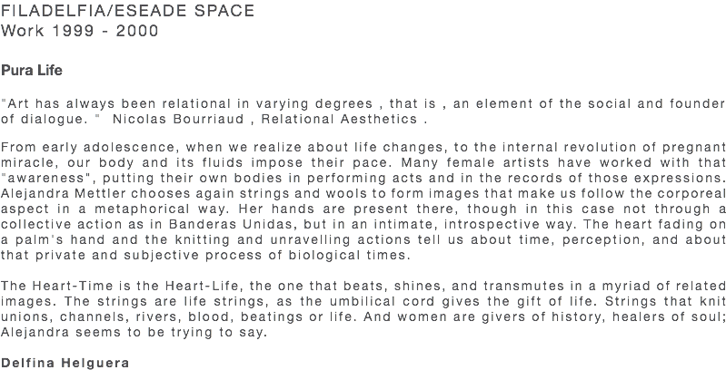 FILADELFIA/ESEADE SPACE Work 1999 - 2000 Pura Life "Art has always been relational in varying degrees , that is , an element of the social and founder of dialogue. " Nicolas Bourriaud , Relational Aesthetics . From early adolescence, when we realize about life changes, to the internal revolution of pregnant miracle, our body and its fluids impose their pace. Many female artists have worked with that "awareness", putting their own bodies in performing acts and in the records of those expressions. Alejandra Mettler chooses again strings and wools to form images that make us follow the corporeal aspect in a metaphorical way. Her hands are present there, though in this case not through a collective action as in Banderas Unidas, but in an intimate, introspective way. The heart fading on a palm's hand and the knitting and unravelling actions tell us about time, perception, and about that private and subjective process of biological times. The Heart-Time is the Heart-Life, the one that beats, shines, and transmutes in a myriad of related images. The strings are life strings, as the umbilical cord gives the gift of life. Strings that knit unions, channels, rivers, blood, beatings or life. And women are givers of history, healers of soul; Alejandra seems to be trying to say. Delfina Helguera