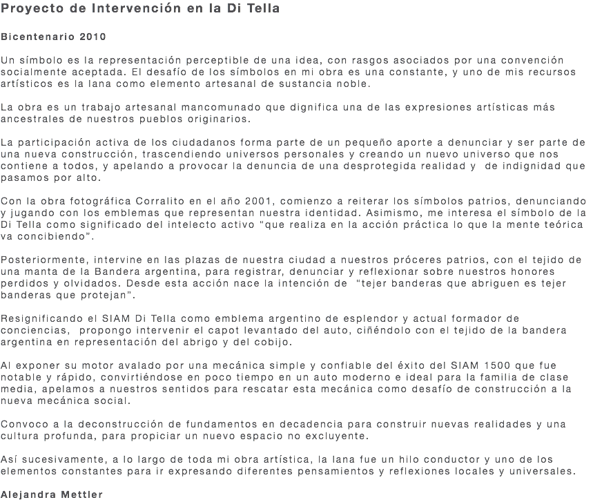 Proyecto de Intervención en la Di Tella Bicentenario 2010 Un símbolo es la representación perceptible de una idea, con rasgos asociados por una convención socialmente aceptada. El desafío de los símbolos en mi obra es una constante, y uno de mis recursos artísticos es la lana como elemento artesanal de sustancia noble. La obra es un trabajo artesanal mancomunado que dignifica una de las expresiones artísticas más ancestrales de nuestros pueblos originarios. La participación activa de los ciudadanos forma parte de un pequeño aporte a denunciar y ser parte de una nueva construcción, trascendiendo universos personales y creando un nuevo universo que nos contiene a todos, y apelando a provocar la denuncia de una desprotegida realidad y de indignidad que pasamos por alto. Con la obra fotográfica Corralito en el año 2001, comienzo a reiterar los símbolos patrios, denunciando y jugando con los emblemas que representan nuestra identidad. Asimismo, me interesa el símbolo de la Di Tella como significado del intelecto activo “que realiza en la acción práctica lo que la mente teórica va concibiendo”. Posteriormente, intervine en las plazas de nuestra ciudad a nuestros próceres patrios, con el tejido de una manta de la Bandera argentina, para registrar, denunciar y reflexionar sobre nuestros honores perdidos y olvidados. Desde esta acción nace la intención de “tejer banderas que abriguen es tejer banderas que protejan”. Resignificando el SIAM Di Tella como emblema argentino de esplendor y actual formador de conciencias, propongo intervenir el capot levantado del auto, ciñéndolo con el tejido de la bandera argentina en representación del abrigo y del cobijo. Al exponer su motor avalado por una mecánica simple y confiable del éxito del SIAM 1500 que fue notable y rápido, convirtiéndose en poco tiempo en un auto moderno e ideal para la familia de clase media, apelamos a nuestros sentidos para rescatar esta mecánica como desafío de construcción a la nueva mecánica social. Convoco a la deconstrucción de fundamentos en decadencia para construir nuevas realidades y una cultura profunda, para propiciar un nuevo espacio no excluyente. Así sucesivamente, a lo largo de toda mi obra artística, la lana fue un hilo conductor y uno de los elementos constantes para ir expresando diferentes pensamientos y reflexiones locales y universales. Alejandra Mettler